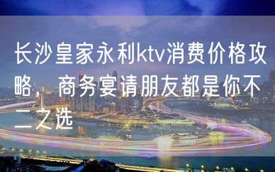 长沙皇家永利ktv消费价格攻略，商务宴请朋友都是你不二之选