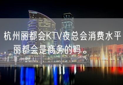 杭州丽都会KTV夜总会消费水平，丽都会是商务的吗。