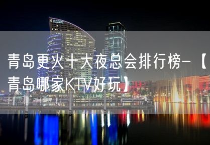 青岛更火十大夜总会排行榜-【青岛哪家KTV好玩】