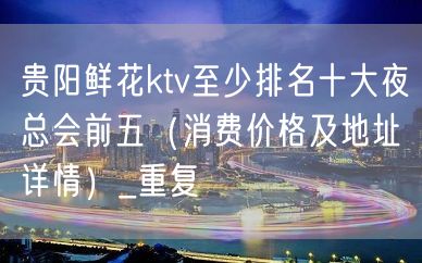 贵阳鲜花ktv至少排名十大夜总会前五（消费价格及地址详情）_重复