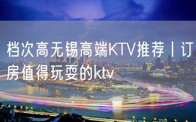 档次高无锡高端KTV推荐丨订房值得玩耍的ktv