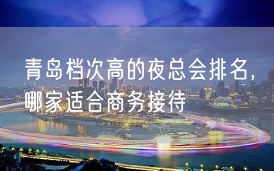 青岛档次高的夜总会排名，哪家适合商务接待