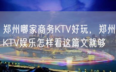 郑州哪家商务KTV好玩，郑州KTV娱乐怎样看这篇文就够