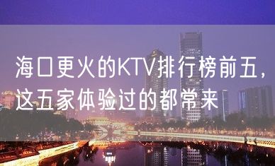 海口更火的KTV排行榜前五，这五家体验过的都常来