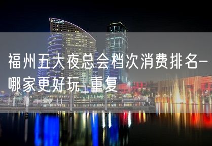 福州五大夜总会档次消费排名-哪家更好玩_重复