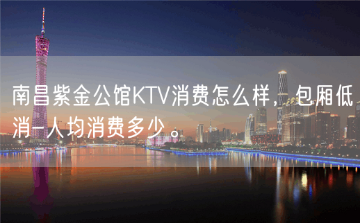 南昌紫金公馆KTV消费怎么样，包厢低消-人均消费多少。