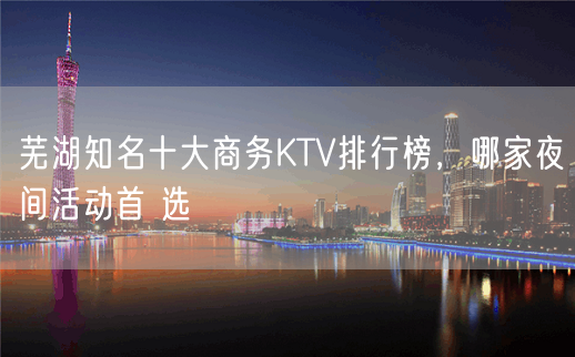 芜湖知名十大商务KTV排行榜，哪家夜间活动首 选