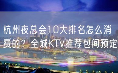 杭州夜总会10大排名怎么消费的？全城KTV推荐包间预定