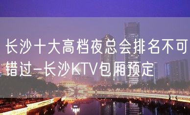 长沙十大高档夜总会排名不可错过-长沙KTV包厢预定