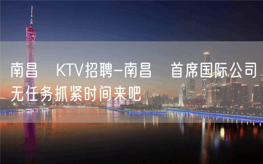 南昌﻿KTV招聘-南昌﻿首席国际公司无任务抓紧时间来吧