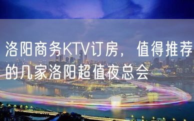 洛阳商务KTV订房，值得推荐的几家洛阳超值夜总会