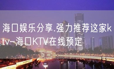 海口娱乐分享.强力推荐这家ktv-海口KTV在线预定