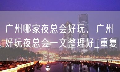 广州哪家夜总会好玩，广州好玩夜总会一文整理好_重复