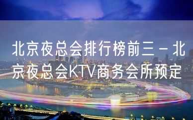 北京夜总会排行榜前三－北京夜总会KTV商务会所预定