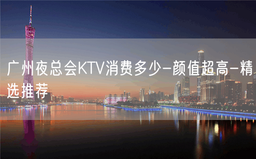 广州夜总会KTV消费多少-颜值超高-精选推荐