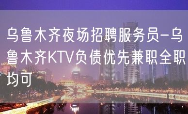 乌鲁木齐夜场招聘服务员-乌鲁木齐KTV负债优先兼职全职均可