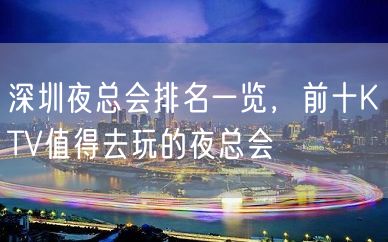 深圳夜总会排名一览，前十KTV值得去玩的夜总会