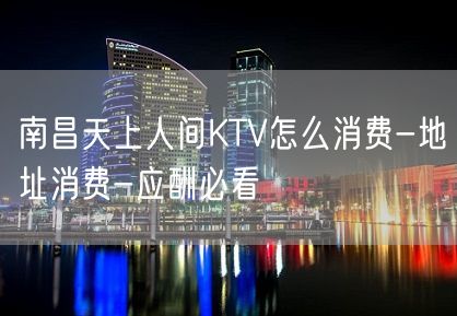 南昌天上人间KTV怎么消费-地址消费-应酬必看