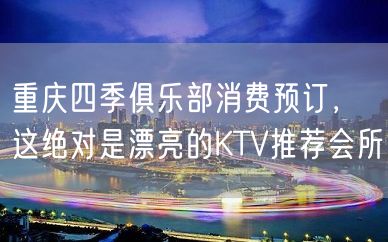 重庆四季俱乐部消费预订，这绝对是漂亮的KTV推荐会所