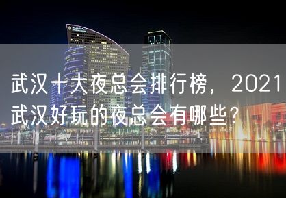 武汉十大夜总会排行榜，2021武汉好玩的夜总会有哪些？