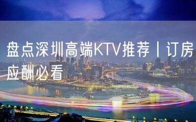 盘点深圳高端KTV推荐丨订房应酬必看