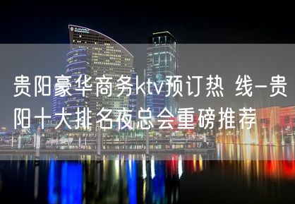 贵阳豪华商务ktv预订热 线-贵阳十大排名夜总会重磅推荐