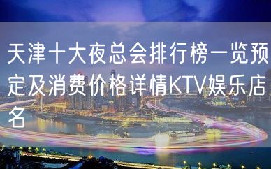 天津十大夜总会排行榜一览预定及消费价格详情KTV娱乐店名