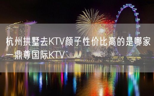 杭州拱墅去KTV颜子性价比高的是哪家一鼎尊国际KTV