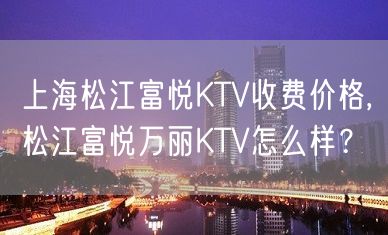 上海松江富悦KTV收费价格,松江富悦万丽KTV怎么样？