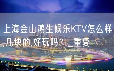 上海金山鸿生娱乐KTV怎么样,几块的,好玩吗？_重复