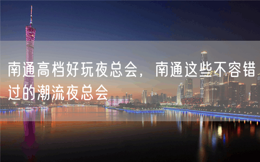 南通高档好玩夜总会，南通这些不容错过的潮流夜总会