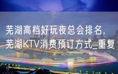 芜湖高档好玩夜总会排名，芜湖KTV消费预订方式_重复