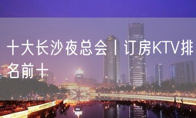 十大长沙夜总会丨订房KTV排名前十