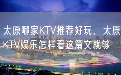 太原哪家KTV推荐好玩，太原KTV娱乐怎样看这篇文就够