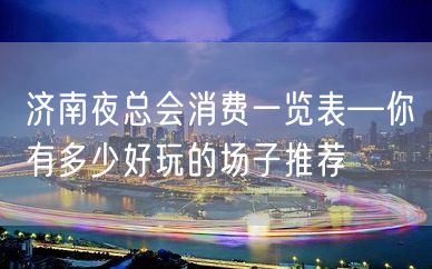 济南夜总会消费一览表—你有多少好玩的场子推荐