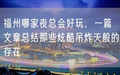 福州哪家夜总会好玩，一篇文章总结那些炫酷吊炸天般的存在