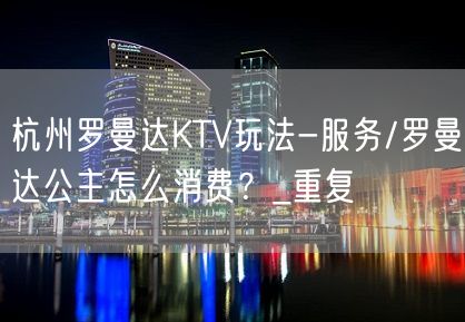 杭州罗曼达KTV玩法-服务/罗曼达公主怎么消费？_重复