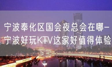 宁波奉化区国会夜总会在哪-宁波好玩KTV这家好值得体验