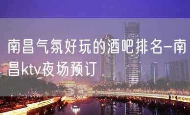 南昌气氛好玩的酒吧排名-南昌ktv夜场预订