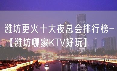 潍坊更火十大夜总会排行榜-【潍坊哪家KTV好玩】