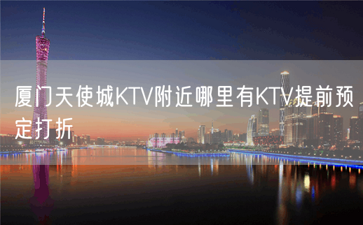 厦门天使城KTV附近哪里有KTV提前预定打折