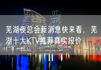 芜湖夜总会新消息快来看，芜湖十大KTV推荐真实报价