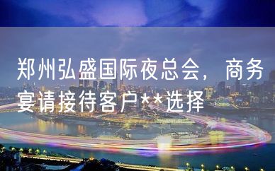 郑州弘盛国际夜总会，商务宴请接待客户**选择