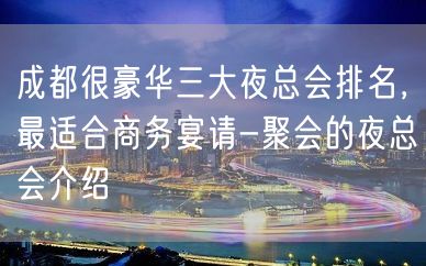 成都很豪华三大夜总会排名，最适合商务宴请-聚会的夜总会介绍