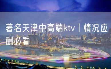 著名天津中高端ktv丨情况应酬必看