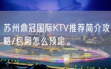 苏州鼎冠国际KTV推荐简介攻略/包厢怎么预定。