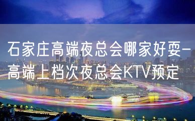 石家庄高端夜总会哪家好耍-高端上档次夜总会KTV预定