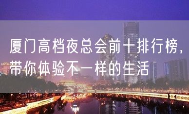 厦门高档夜总会前十排行榜，带你体验不一样的生活