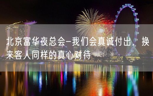 北京富华夜总会-我们会真诚付出，换来客人同样的真心对待