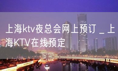 上海ktv夜总会网上预订＿上海KTV在线预定